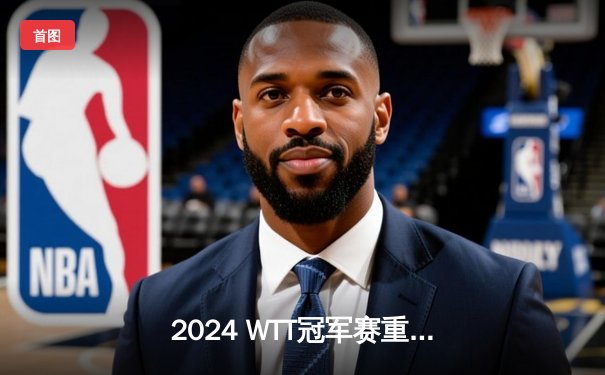 2024 WTT冠军赛重庆站落幕：王楚钦4-2力克马龙夺冠，国乒包揽男女单冠亚军